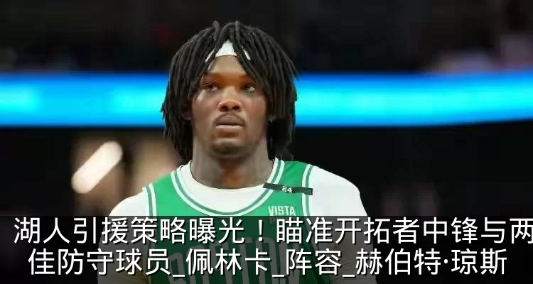 湖人引援策略曝光！瞄准开拓者中锋与两位最佳防守球员_佩林卡_阵容_赫伯特·琼斯